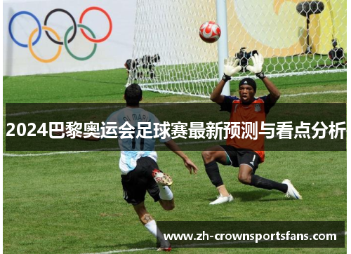2024巴黎奥运会足球赛最新预测与看点分析 2024巴黎奥运会足球赛最新预测与看点分析